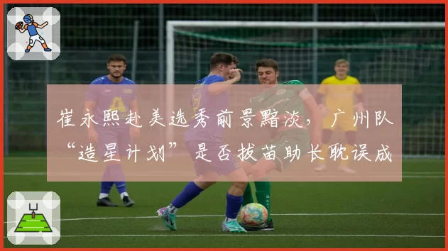 崔永熙赴美选秀前景黯淡，广州队“造星计划”是否拔苗助长耽误成长？