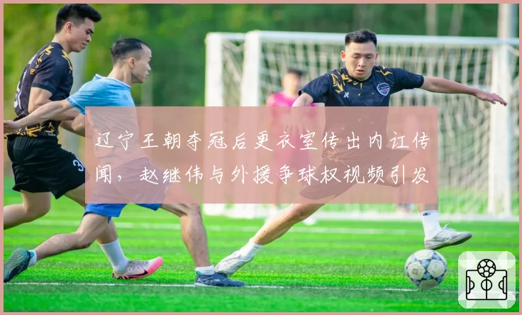 辽宁王朝夺冠后更衣室传出内讧传闻，赵继伟与外援争球权视频引发全网热议