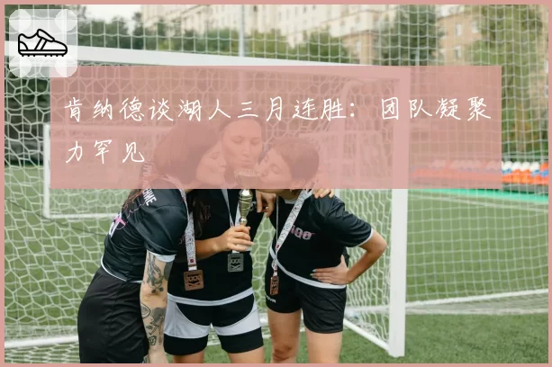肯纳德谈湖人三月连胜:团队凝聚力罕见