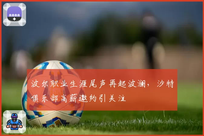 波尔职业生涯尾声再起波澜,沙特俱乐部高薪邀约引关注