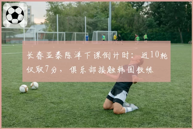 长春亚泰陈洋下课倒计时：近10轮仅取7分，俱乐部接触韩国教练
